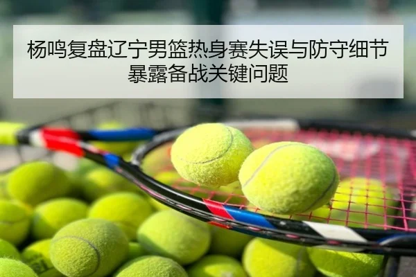 杨鸣复盘辽宁男篮热身赛失误与防守细节暴露备战关键问题