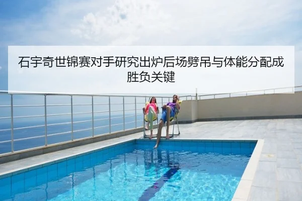 石宇奇世锦赛对手研究出炉后场劈吊与体能分配成胜负关键