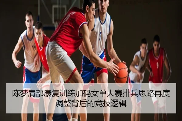 陈梦肩部康复训练加码女单大赛排兵思路再度调整背后的竞技逻辑
