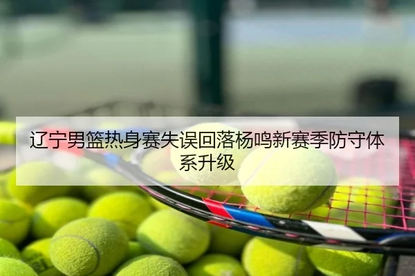 辽宁男篮热身赛失误回落杨鸣新赛季防守体系升级