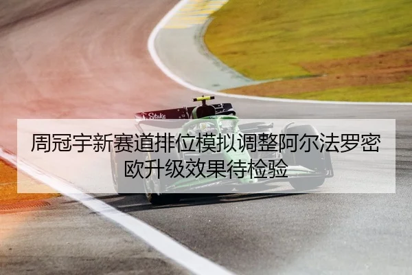周冠宇新赛道排位模拟调整阿尔法罗密欧升级效果待检验