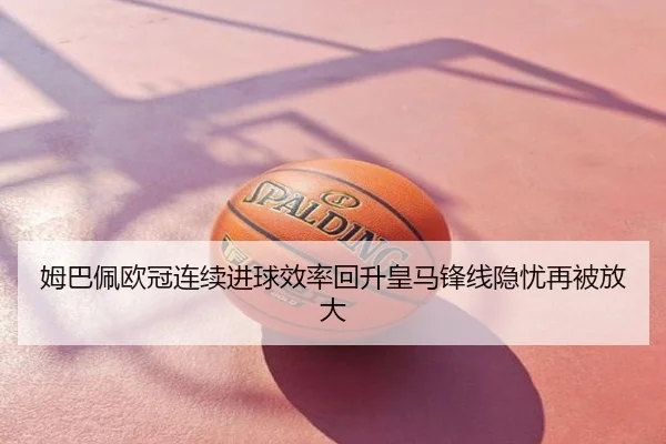 姆巴佩欧冠连续进球效率回升皇马锋线隐忧再被放大