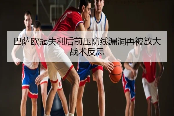 巴萨欧冠失利后前压防线漏洞再被放大战术反思