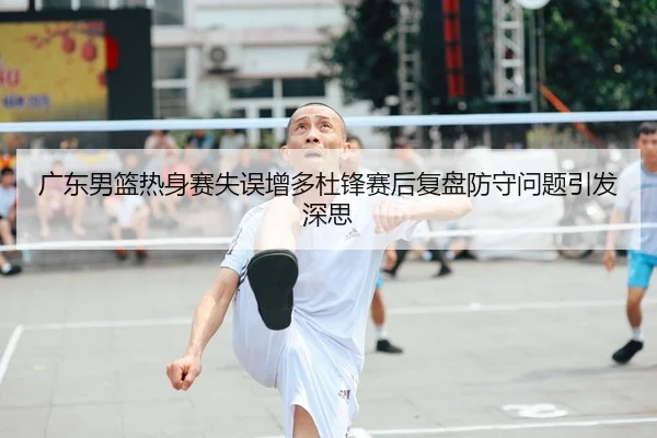 广东男篮热身赛失误增多杜锋赛后复盘防守问题引发深思
