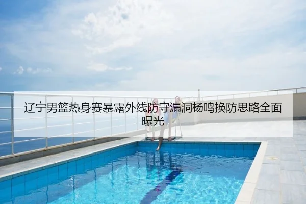 辽宁男篮热身赛暴露外线防守漏洞杨鸣换防思路全面曝光